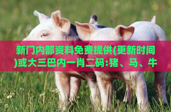新门内部资料免费提供(更新时间)或大三巴内一肖二码:猪、马、牛、兔-前沿剖析、专家解读解释与落实,拒绝虚假噱头风险