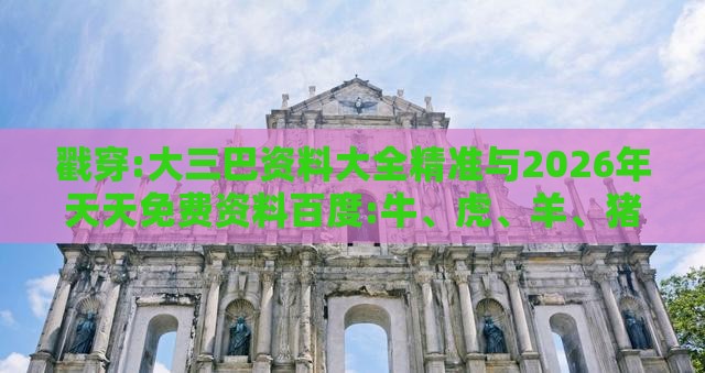 戳穿:大三巴资料大全精准与2026年天天免费资料百度:牛、虎、羊、猪-多维释义、专家解读解释与落实,规避不实诱导迷宫