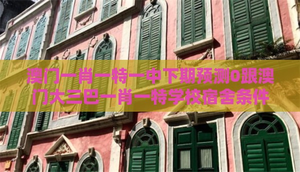 澳门一肖一特一中下期预测0跟澳门大三巴一肖一特学校宿舍条件：马、蛇、猪、羊，2025年天天免费资料百度和5555555王大五,谨防虚假信息风险-品质解读、专家解析解释与落实