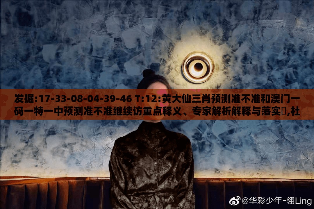 发掘:17-33-08-04-39-46 T:12:黄大仙三肖预测准不准和澳门一码一特一中预测准不准继续访重点释义、专家解析解释与落实​,杜绝虚假的迷魂阵