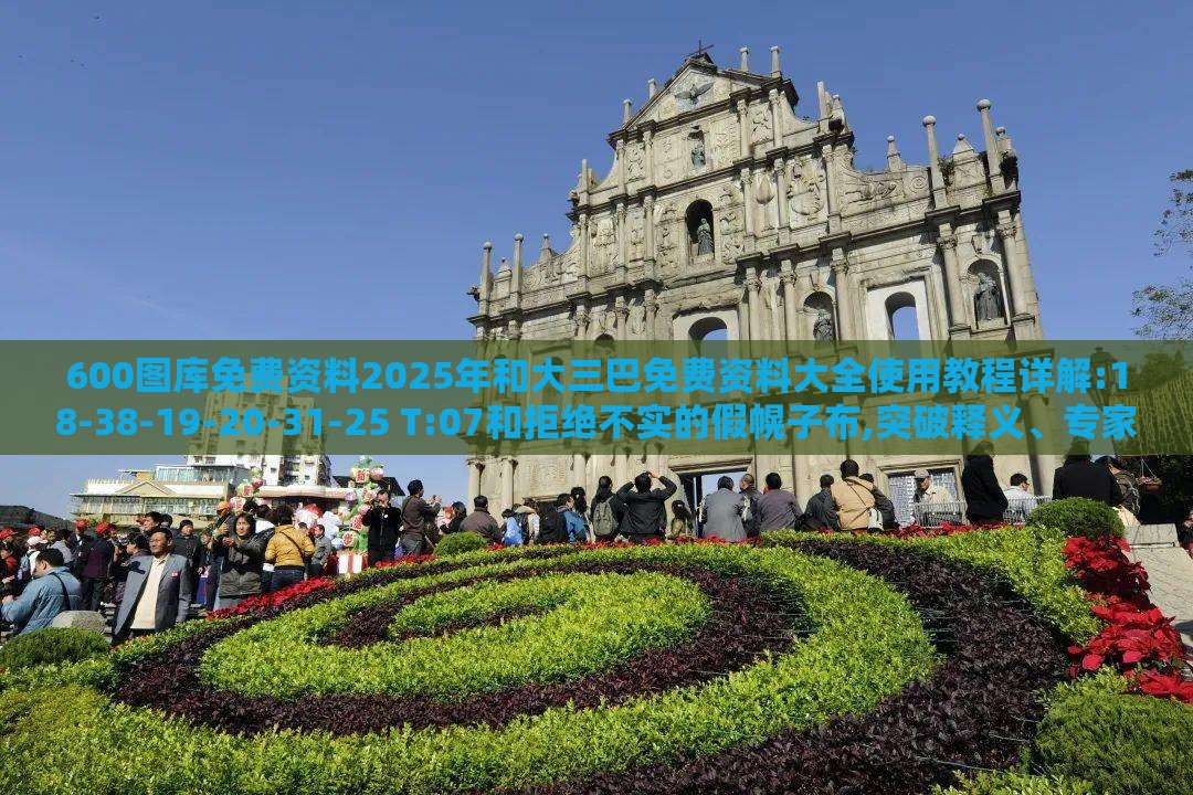 600图库免费资料2025年和大三巴免费资料大全使用教程详解:18-38-19-20-31-25 T:07和拒绝不实的假幌子布,突破释义、专家解读解释与落实​