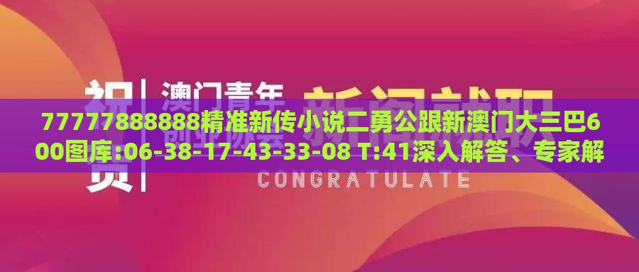 77777888888精准新传小说二勇公跟新澳门大三巴600图库:06-38-17-43-33-08 T:41深入解答、专家解析解释与落实​,远离虚假的假推广局