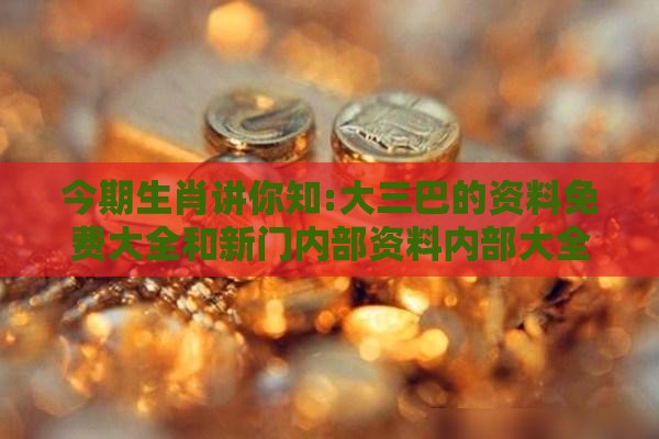 今期生肖讲你知:大三巴的资料免费大全和新门内部资料内部大全,规范释义、专家解析解释与落实​-拒绝不实的假营销套