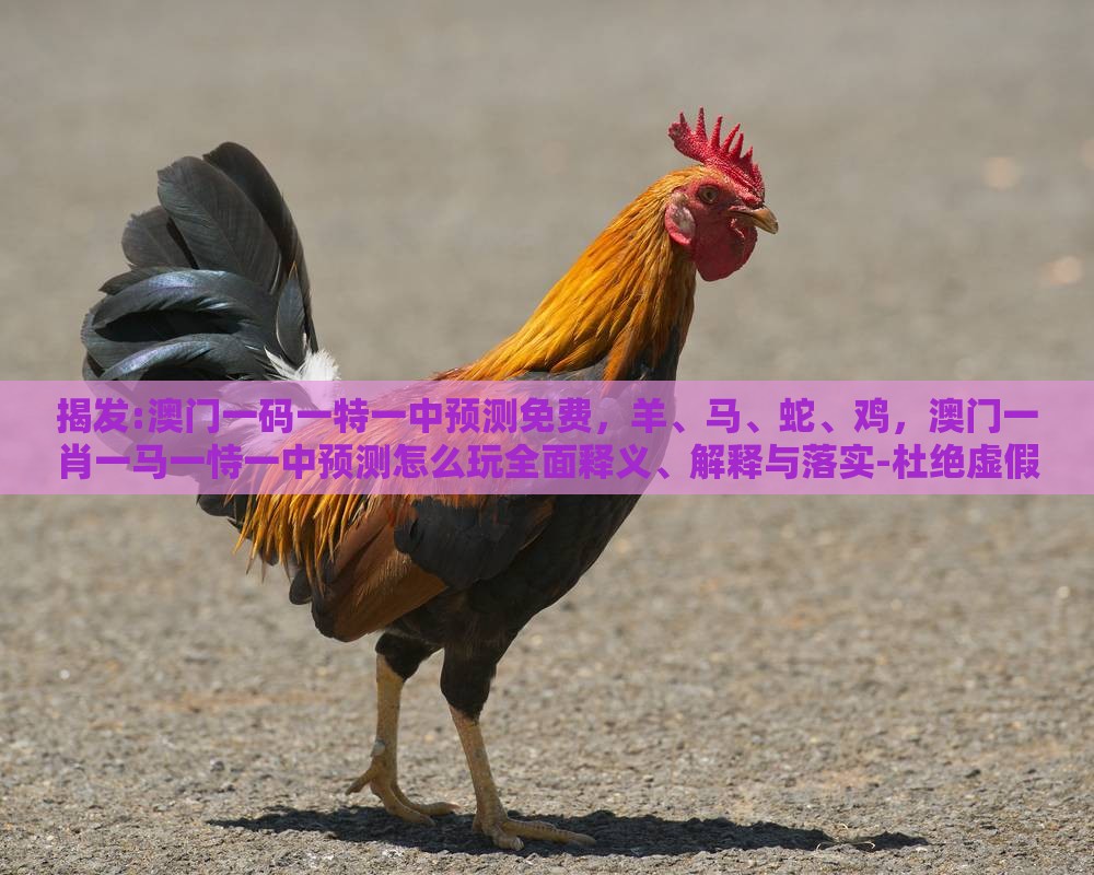 揭发:澳门一码一特一中预测免费，羊、马、蛇、鸡，澳门一肖一马一恃一中预测怎么玩全面释义、解释与落实-杜绝虚假的假诱导