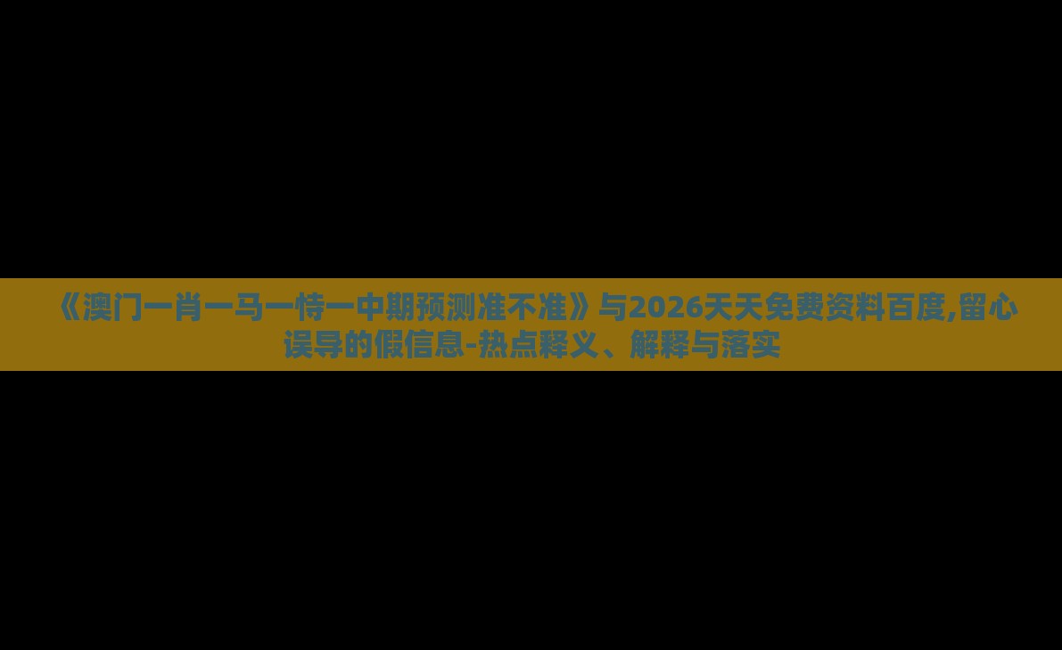 《澳门一肖一马一恃一中期预测准不准》与2026天天免费资料百度,留心误导的假信息-热点释义、解释与落实