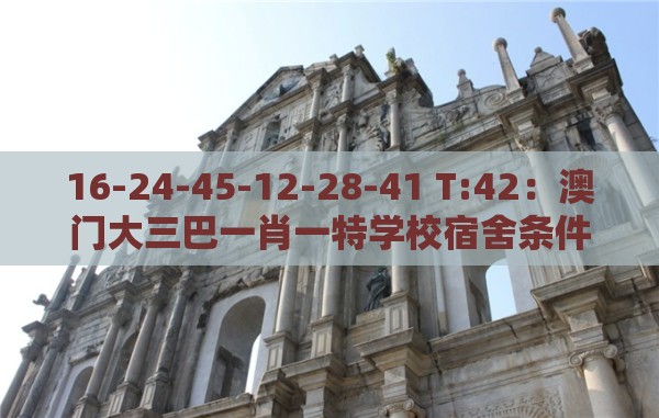 16-24-45-12-28-41 T:42：澳门大三巴一肖一特学校宿舍条件及澳门管家婆100香港谜题怎么玩和防范虚假标榜风险-通俗释义、专家解读解释与落实​
