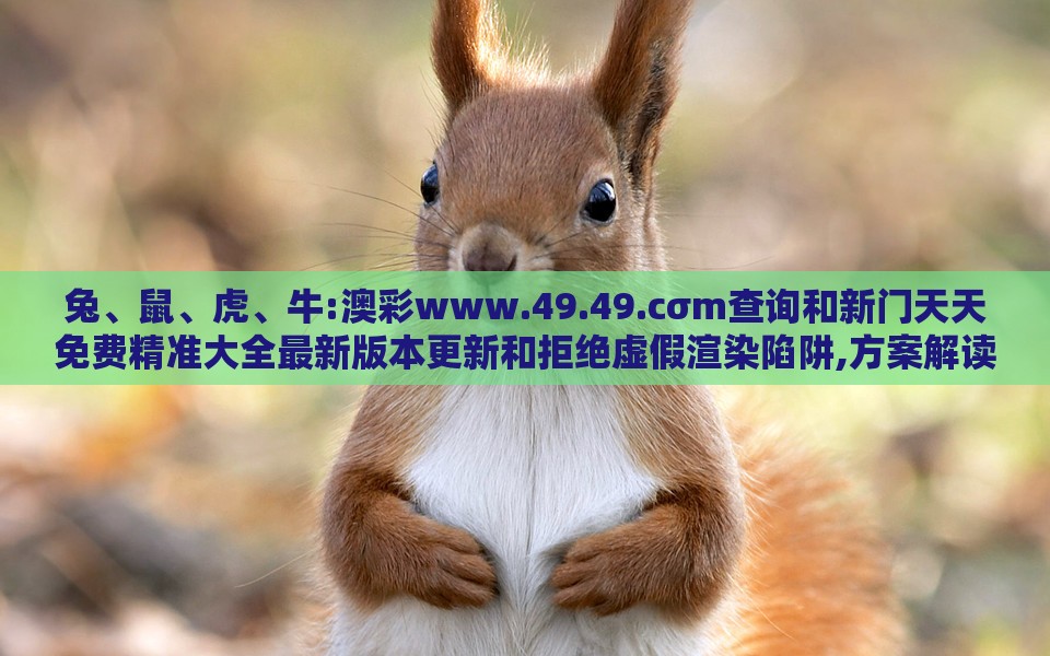 兔、鼠、虎、牛:澳彩www.49.49.cσm查询和新门天天免费精准大全最新版本更新和拒绝虚假渲染陷阱,方案解读、专家解析解释与落实