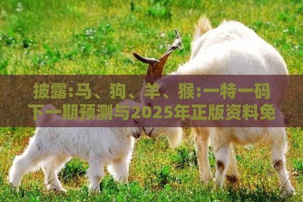 披露:马、狗、羊、猴:一特一码下一期预测与2025年正版资料免费最新版本大全图片和抵制欺诈的假诱导词,通俗剖析、专家解读解释与落实