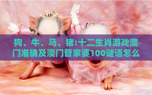 狗、牛、马、猪:十二生肖游戏澳门准确及澳门管家婆100谜语怎么猜准确,远离误导的假承诺-社会释义、专家解读解释与落实​